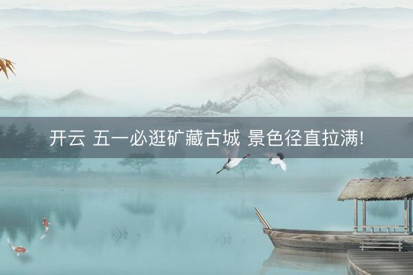 开云 五一必逛矿藏古城 景色径直拉满!